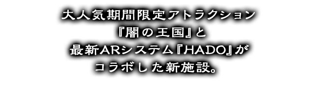 大人気期間限定アトラクション『闇の王国』と最新ARシステム『HADO』がコラボした新施設。